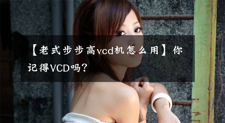 【老式步步高vcd机怎么用】你记得VCD吗？