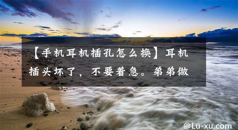 【手机耳机插孔怎么换】耳机插头坏了，不要着急。弟弟做好三步，开心地听歌。