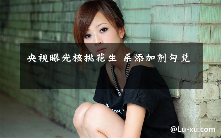 央视曝光核桃花生 系添加剂勾兑