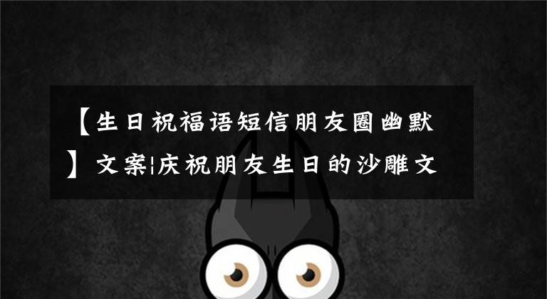 【生日祝福语短信朋友圈幽默】文案|庆祝朋友生日的沙雕文案