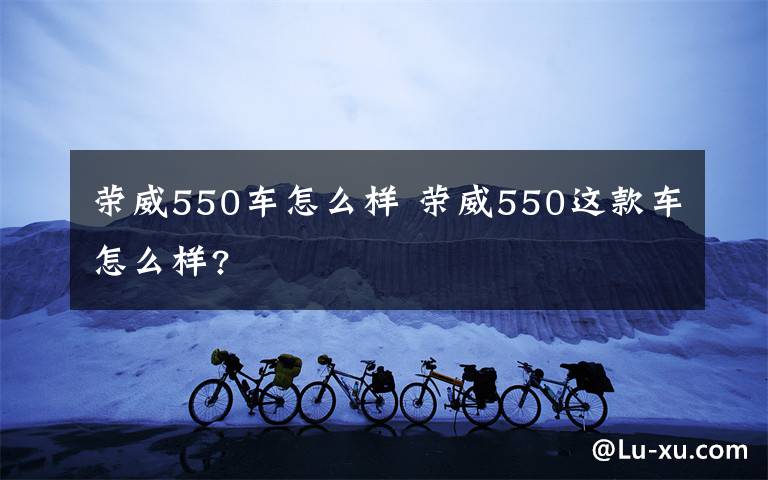 荣威550车怎么样 荣威550这款车怎么样?