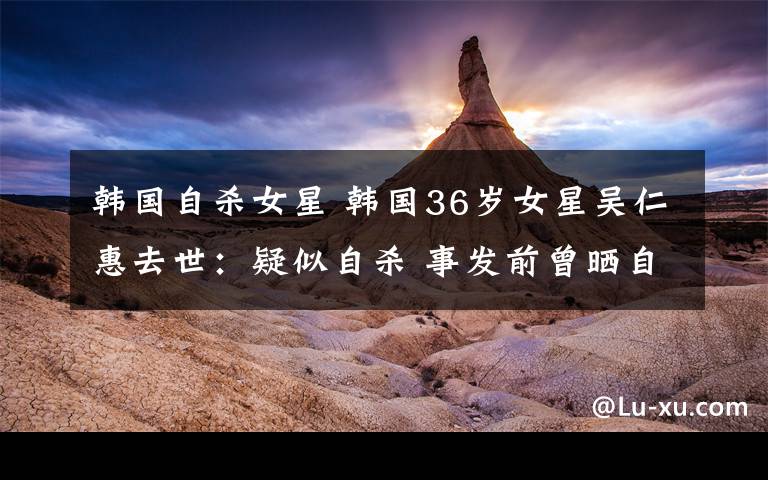 韩国自杀女星 韩国36岁女星吴仁惠去世:疑似自杀 事发前曾晒自拍