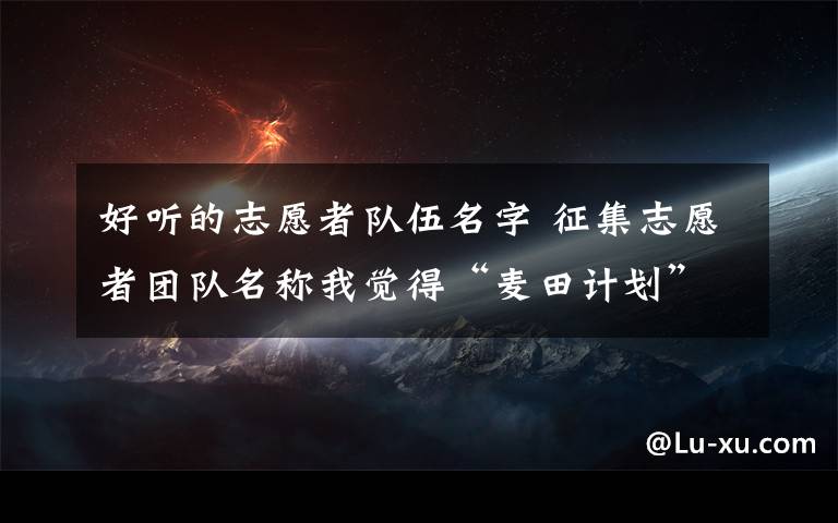 好听的志愿者队伍名字 征集志愿者团队名称我觉得“麦田计划”这个名称比较好,希望大家能更多的提建议.类似这样,不需要那些类似这样“XXXX志愿者