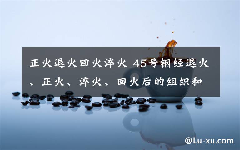 正火退火回火淬火 45号钢经退火、正火、淬火、回火后的组织和性能.
