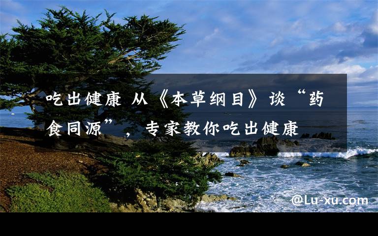 吃出健康 从《本草纲目》谈“药食同源”,专家教你吃出健康