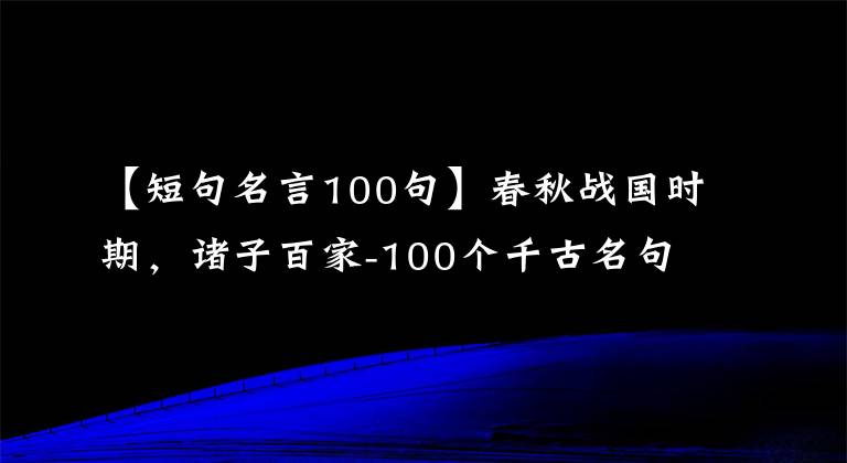 【短句名言100句】春秋战国时期,诸子百家-100个千古名句,人生地理,有助于你提升人生境界。