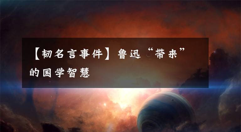 【韧名言事件】鲁迅“带来”的国学智慧