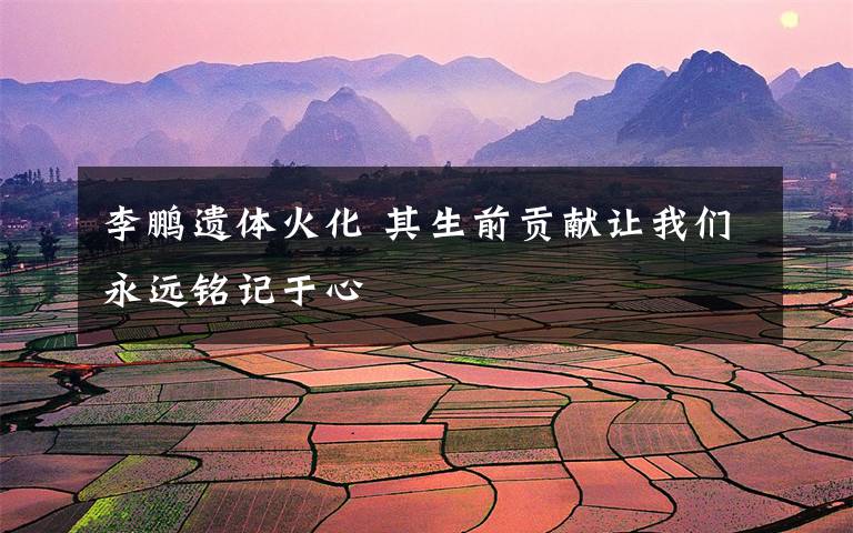 李鹏遗体火化 其生前贡献让我们永远铭记于心