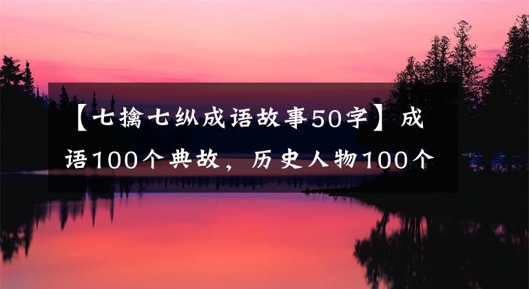 【七擒七纵成语故事50字】成语100个典故,历史人物100个故事(下图),提高知识,建议收藏