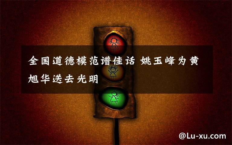 全国道德模范谱佳话 姚玉峰为黄旭华送去光明