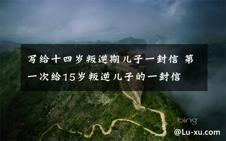 写给十四岁叛逆期儿子一封信 第一次给15岁叛逆儿子的一封信