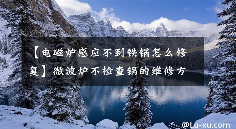 【电磁炉感应不到铁锅怎么修复】微波炉不检查锅的维修方法,值得拥有