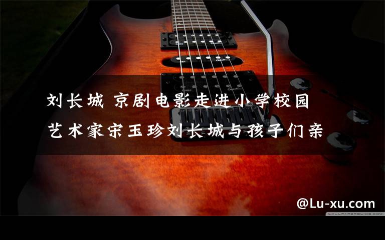 刘长城 京剧电影走进小学校园 艺术家宋玉珍刘长城与孩子们亲密互动