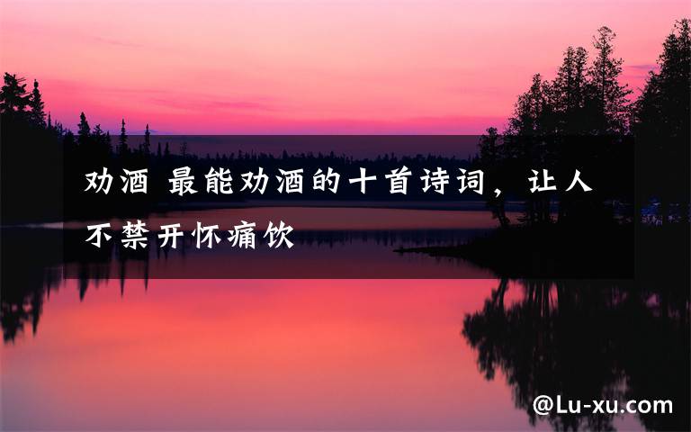 劝酒 最能劝酒的十首诗词,让人不禁开怀痛饮