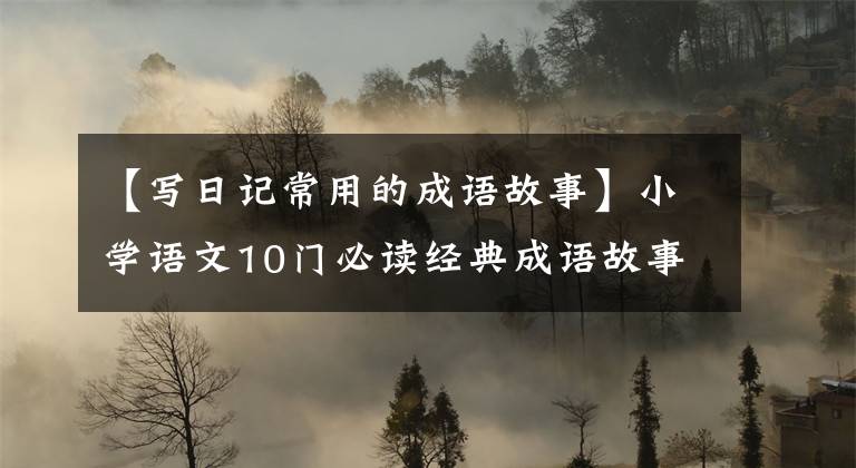 【写日记常用的成语故事】小学语文10门必读经典成语故事，家长迅速为孩子收藏，测试内容