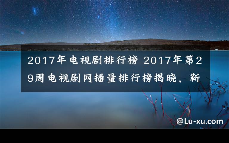 2017年电视剧排行榜 2017年第29周电视剧网播量排行榜揭晓,靳东新剧成黑马,第一直追杨幂创纪录剧