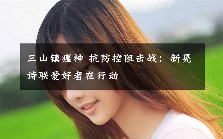 三山镇瘟神 抗防控阻击战:新晃诗联爱好者在行动