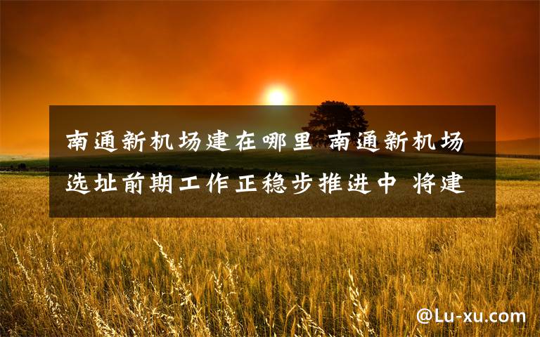 南通新机场建在哪里 南通新机场选址前期工作正稳步推进中 将建“轨道上的机场”