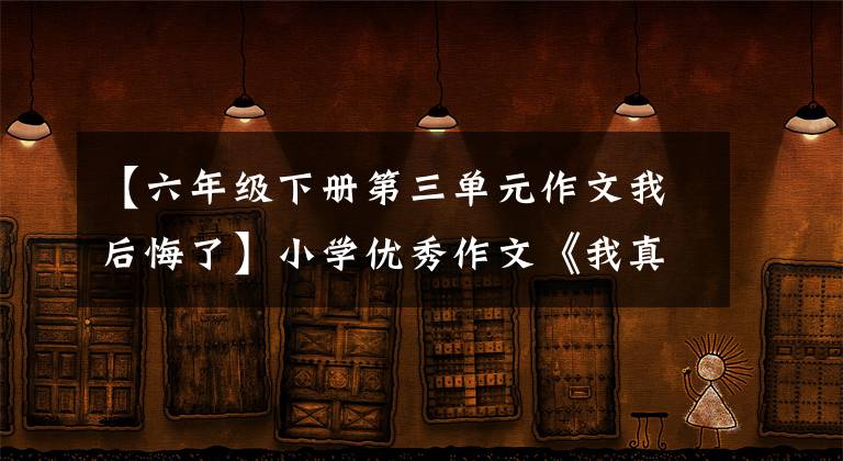 【六年级下册第三单元作文我后悔了】小学优秀作文《我真后悔》自古以来剑拔弩张，难以断水，不要教人生留下遗憾。