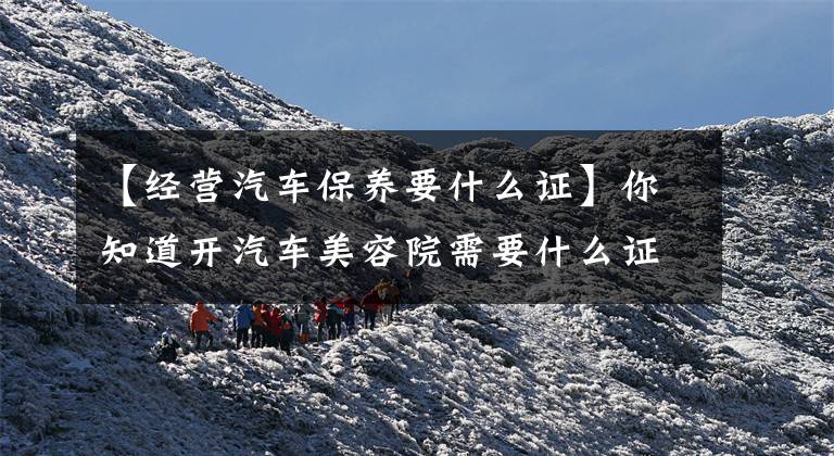 【经营汽车保养要什么证】你知道开汽车美容院需要什么证件吗?