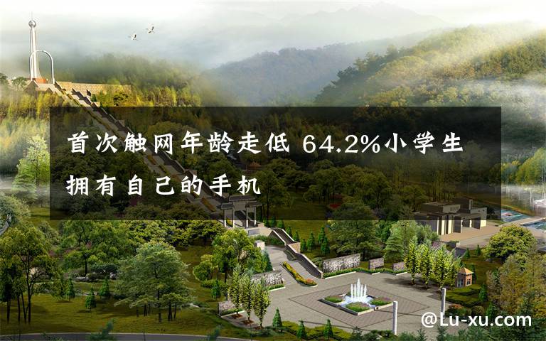 首次触网年龄走低 64.2%小学生拥有自己的手机