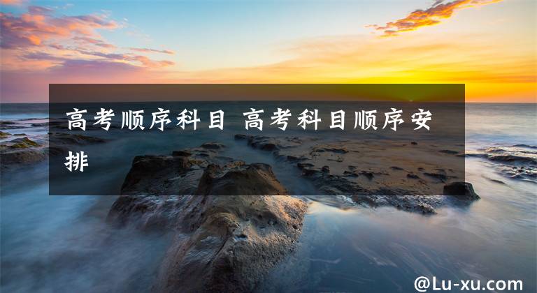 高考顺序科目 高考科目顺序安排
