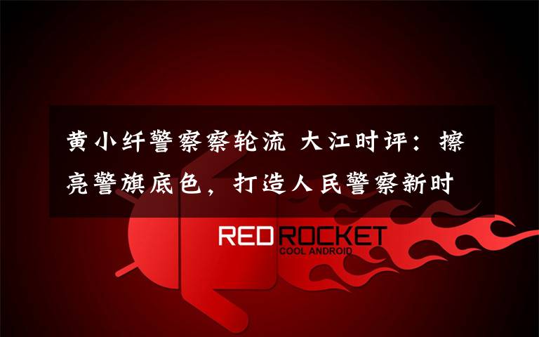 黄小纤警察察轮流 大江时评:擦亮警旗底色,打造人民警察新时代“铁军”