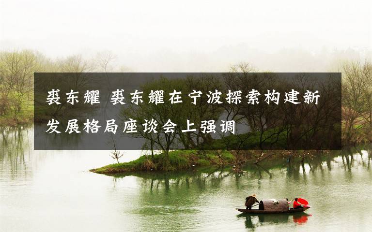 裘东耀 裘东耀在宁波探索构建新发展格局座谈会上强调
