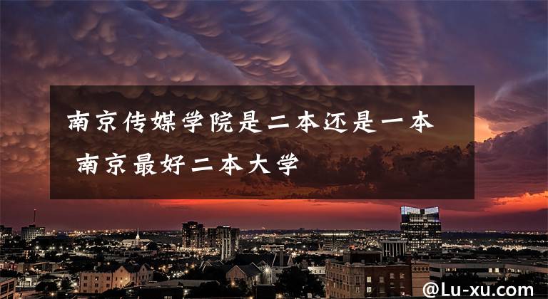 南京传媒学院是二本还是一本 南京最好二本大学