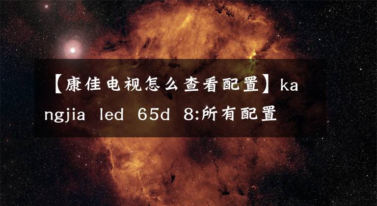 【康佳电视怎么查看配置】kangjia  led  65d  8:所有配置的价格都还不贵