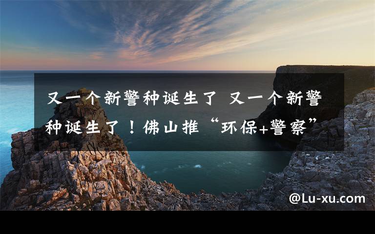 又一个新警种诞生了 又一个新警种诞生了!佛山推“环保+警察”联合执法 环境犯罪或被判刑