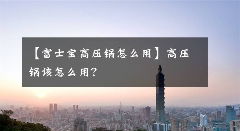 【富士宝高压锅怎么用】高压锅该怎么用？