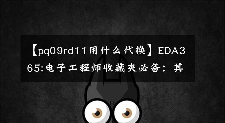 【pq09rd11用什么代换】EDA365:电子工程师收藏夹必备:其他部件的更换原则。