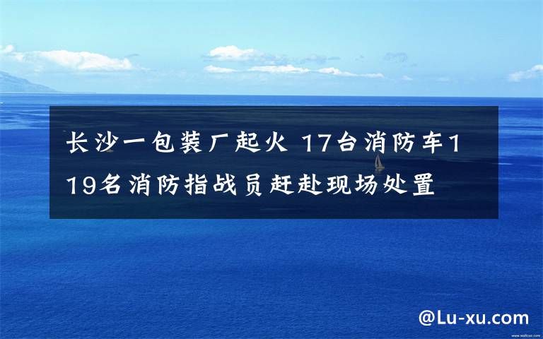 长沙一包装厂起火 17台消防车119名消防指战员赶赴现场处置