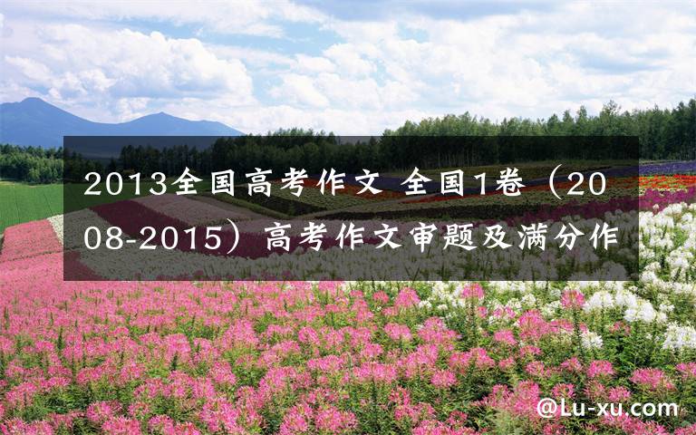 2013全国高考作文 全国1卷(2008-2015)高考作文审题及满分作文
