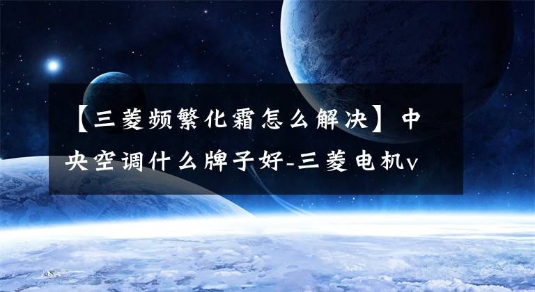 【三菱频繁化霜怎么解决】中央空调什么牌子好-三菱电机vs三菱重工,谁更优秀?