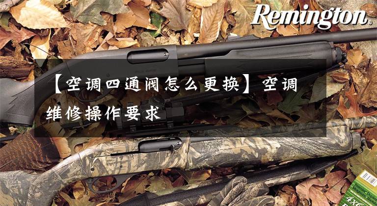 【空调四通阀怎么更换】空调维修操作要求