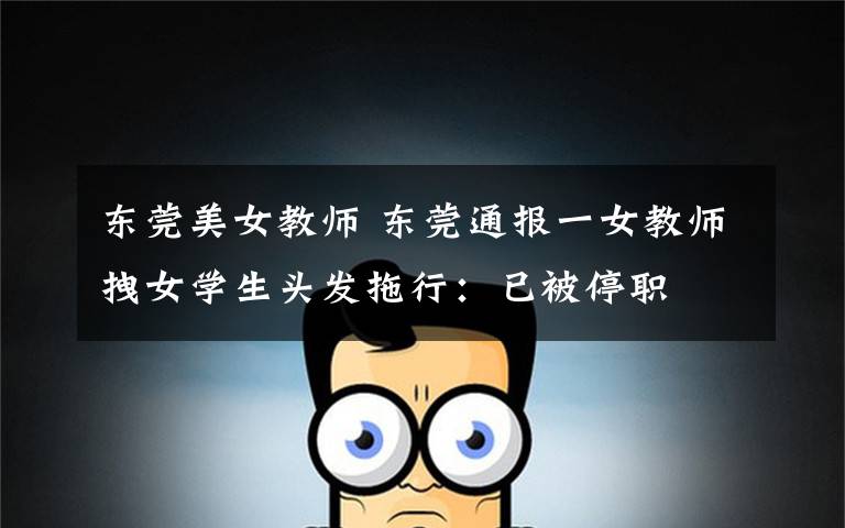 东莞美女教师 东莞通报一女教师拽女学生头发拖行:已被停职