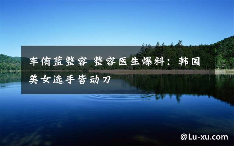 车侑蓝整容 整容医生爆料:韩国美女选手皆动刀