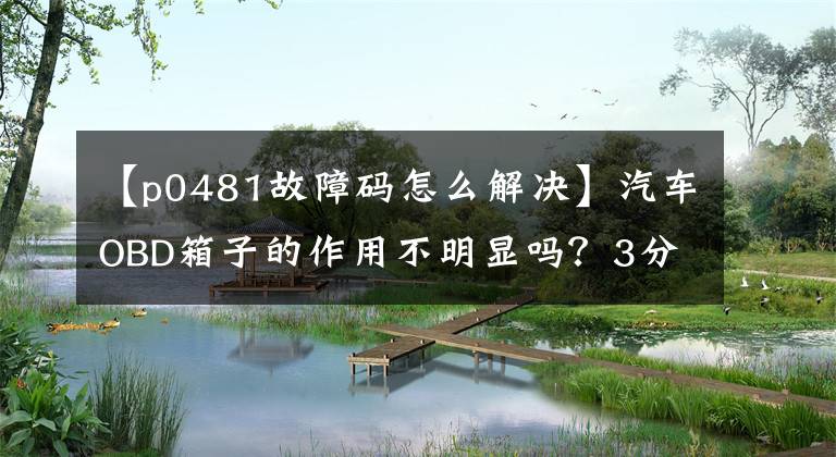 【p0481故障码怎么解决】汽车OBD箱子的作用不明显吗?3分钟,错误代码很容易理解