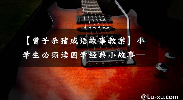 【曾子杀猪成语故事教案】小学生必须读国学经典小故事——曾子杀了猪教子