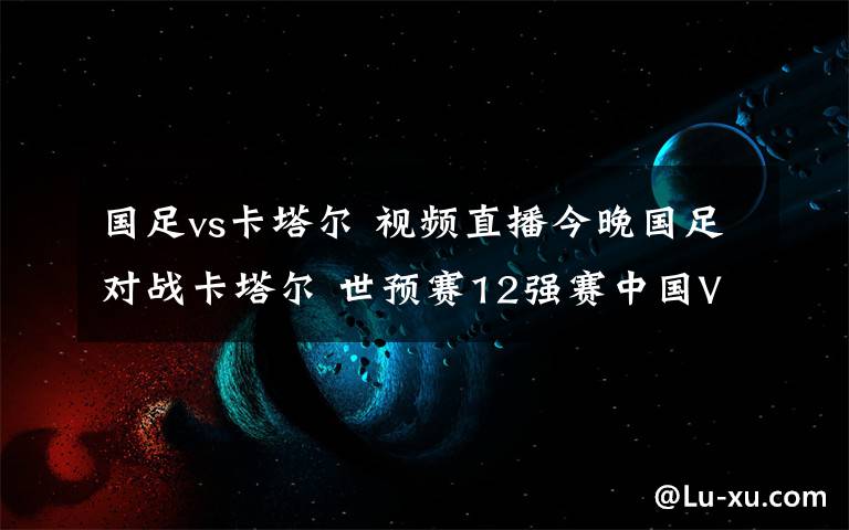 国足vs卡塔尔 视频直播今晚国足对战卡塔尔 世预赛12强赛中国VS卡塔尔直播地址
