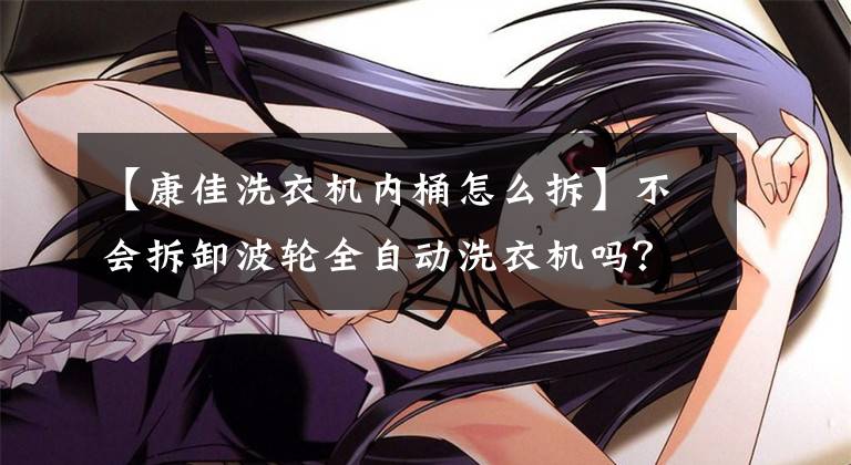 【康佳洗衣机内桶怎么拆】不会拆卸波轮全自动洗衣机吗?看完这些,不要再说了。