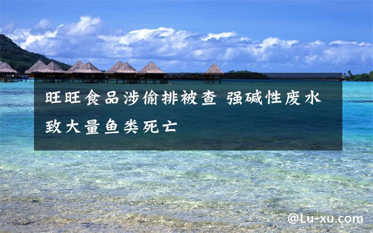 旺旺食品涉偷排被查 强碱性废水致大量鱼类死亡