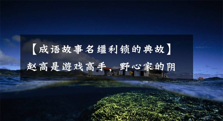 【成语故事名缰利锁的典故】赵高是游戏高手,野心家的阴谋要开花了。