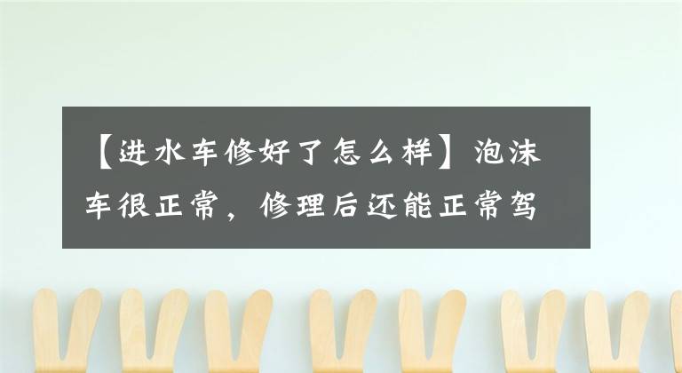 【进水车修好了怎么样】泡沫车很正常,修理后还能正常驾驶吗?