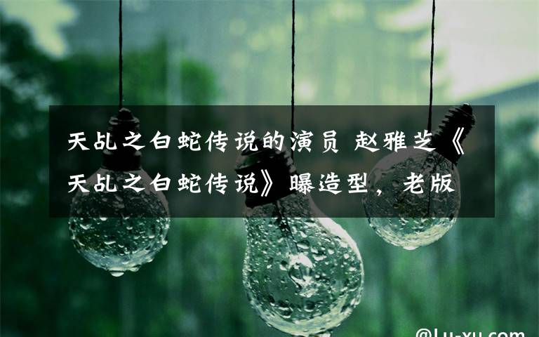 天乩之白蛇传说的演员 赵雅芝《天乩之白蛇传说》曝造型,老版演员客串新版的还有这几位