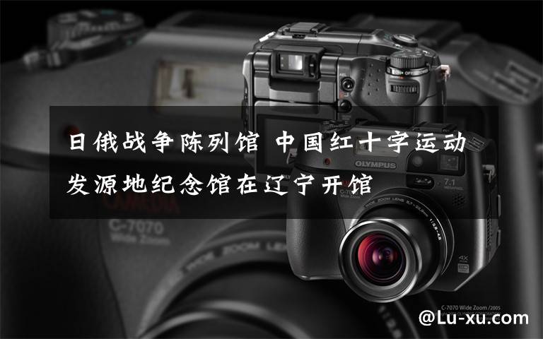日俄战争陈列馆 中国红十字运动发源地纪念馆在辽宁开馆