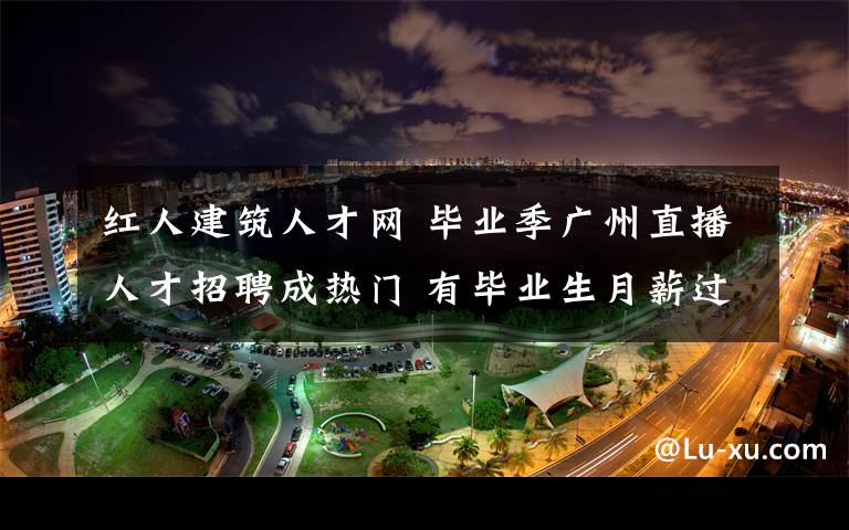 红人建筑人才网 毕业季广州直播人才招聘成热门 有毕业生月薪过万元