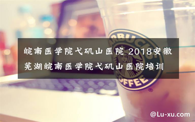 皖南医学院弋矶山医院 2018安徽芜湖皖南医学院弋矶山医院培训基地招生简章